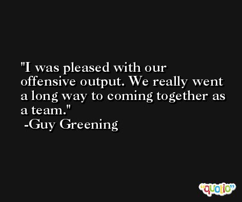 I was pleased with our offensive output. We really went a long way to coming together as a team. -Guy Greening