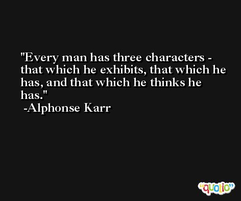 Every man has three characters - that which he exhibits, that which he has, and that which he thinks he has. -Alphonse Karr