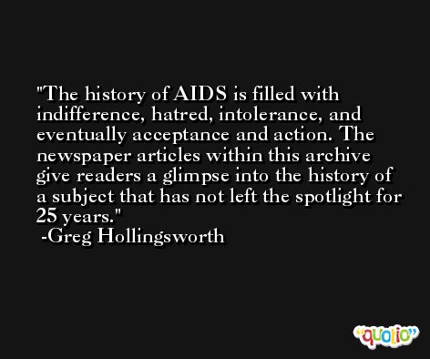 The history of AIDS is filled with indifference, hatred, intolerance, and eventually acceptance and action. The newspaper articles within this archive give readers a glimpse into the history of a subject that has not left the spotlight for 25 years. -Greg Hollingsworth