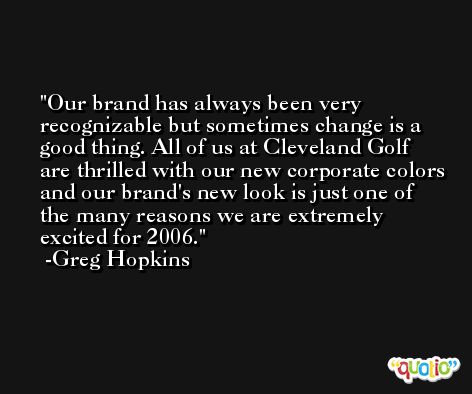 Our brand has always been very recognizable but sometimes change is a good thing. All of us at Cleveland Golf are thrilled with our new corporate colors and our brand's new look is just one of the many reasons we are extremely excited for 2006. -Greg Hopkins