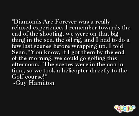 Diamonds Are Forever was a really relaxed experience. I remember towards the end of the shooting, we were on that big thing in the sea, the oil rig, and I had to do a few last scenes before wrapping up. I told Sean, 
