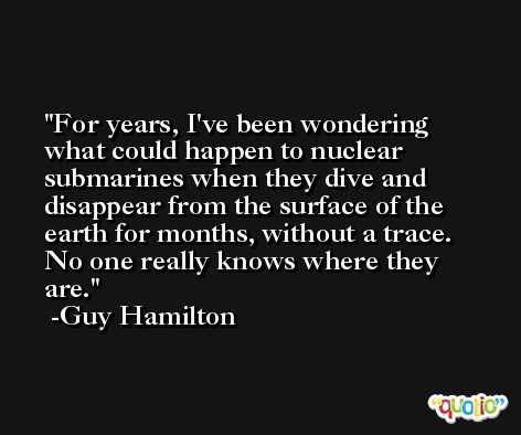 For years, I've been wondering what could happen to nuclear submarines when they dive and disappear from the surface of the earth for months, without a trace. No one really knows where they are. -Guy Hamilton