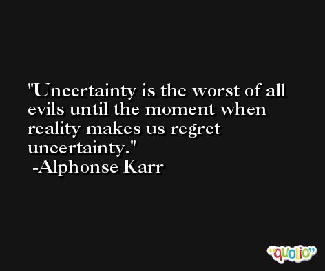 Uncertainty is the worst of all evils until the moment when reality makes us regret uncertainty. -Alphonse Karr
