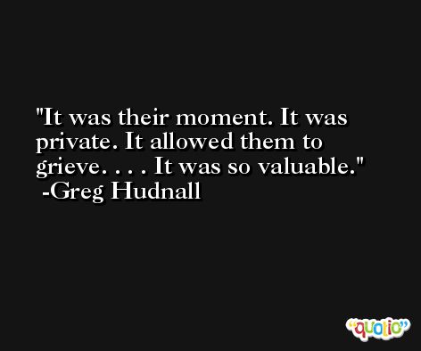 It was their moment. It was private. It allowed them to grieve. . . . It was so valuable. -Greg Hudnall