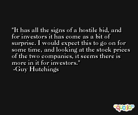 It has all the signs of a hostile bid, and for investors it has come as a bit of surprise. I would expect this to go on for some time, and looking at the stock prices of the two companies, it seems there is more in it for investors. -Guy Hutchings