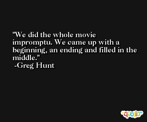 We did the whole movie impromptu. We came up with a beginning, an ending and filled in the middle. -Greg Hunt