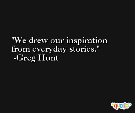 We drew our inspiration from everyday stories. -Greg Hunt