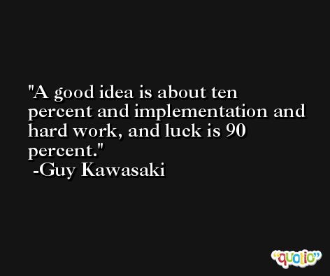 A good idea is about ten percent and implementation and hard work, and luck is 90 percent. -Guy Kawasaki