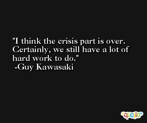 I think the crisis part is over. Certainly, we still have a lot of hard work to do. -Guy Kawasaki
