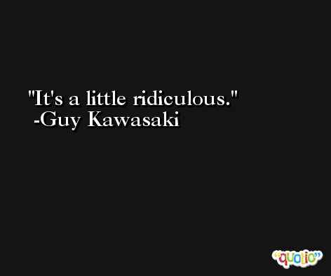 It's a little ridiculous. -Guy Kawasaki
