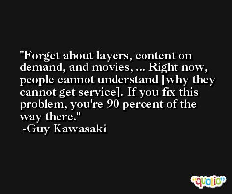 Forget about layers, content on demand, and movies, ... Right now, people cannot understand [why they cannot get service]. If you fix this problem, you're 90 percent of the way there. -Guy Kawasaki