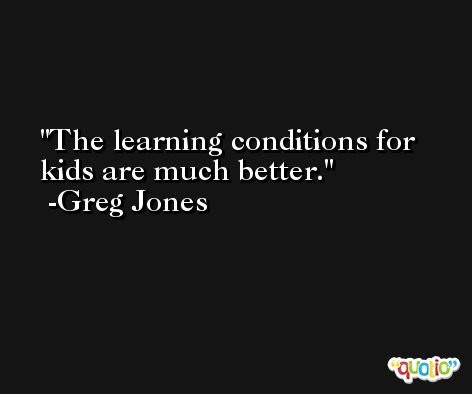 The learning conditions for kids are much better. -Greg Jones