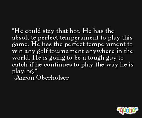 He could stay that hot. He has the absolute perfect temperament to play this game. He has the perfect temperament to win any golf tournament anywhere in the world. He is going to be a tough guy to catch if he continues to play the way he is playing. -Aaron Oberholser