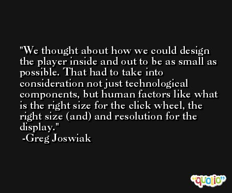 We thought about how we could design the player inside and out to be as small as possible. That had to take into consideration not just technological components, but human factors like what is the right size for the click wheel, the right size (and) and resolution for the display. -Greg Joswiak