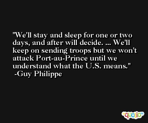 We'll stay and sleep for one or two days, and after will decide. ... We'll keep on sending troops but we won't attack Port-au-Prince until we understand what the U.S. means. -Guy Philippe