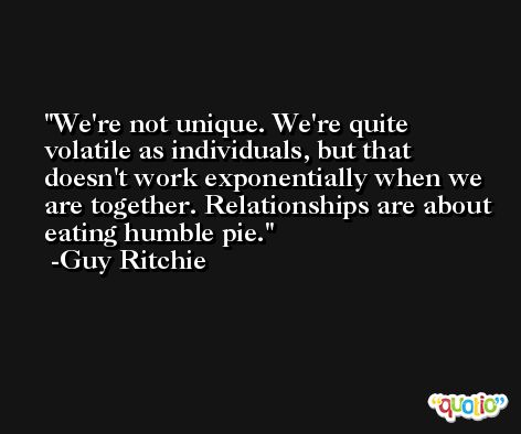 We're not unique. We're quite volatile as individuals, but that doesn't work exponentially when we are together. Relationships are about eating humble pie. -Guy Ritchie