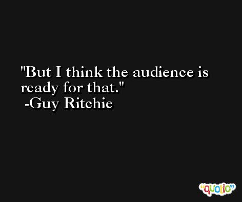 But I think the audience is ready for that. -Guy Ritchie
