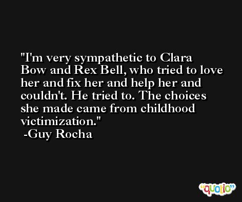 I'm very sympathetic to Clara Bow and Rex Bell, who tried to love her and fix her and help her and couldn't. He tried to. The choices she made came from childhood victimization. -Guy Rocha