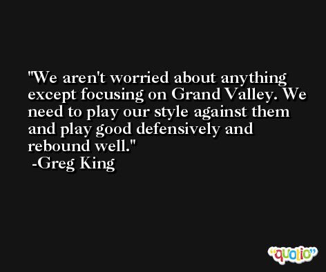 We aren't worried about anything except focusing on Grand Valley. We need to play our style against them and play good defensively and rebound well. -Greg King