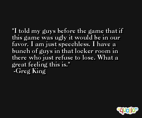 I told my guys before the game that if this game was ugly it would be in our favor. I am just speechless. I have a bunch of guys in that locker room in there who just refuse to lose. What a great feeling this is. -Greg King