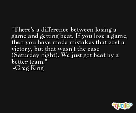 There's a difference between losing a game and getting beat. If you lose a game, then you have made mistakes that cost a victory, but that wasn't the case (Saturday night). We just got beat by a better team. -Greg King