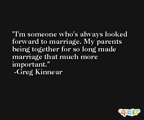 I'm someone who's always looked forward to marriage. My parents being together for so long made marriage that much more important. -Greg Kinnear