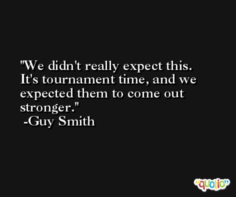 We didn't really expect this. It's tournament time, and we expected them to come out stronger. -Guy Smith