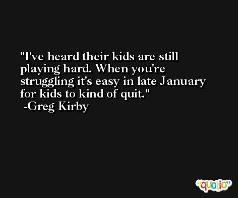 I've heard their kids are still playing hard. When you're struggling it's easy in late January for kids to kind of quit. -Greg Kirby
