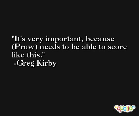 It's very important, because (Prow) needs to be able to score like this. -Greg Kirby