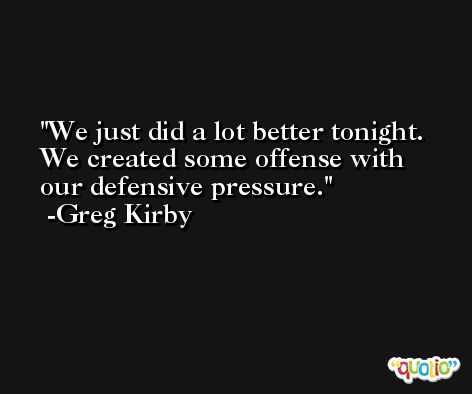 We just did a lot better tonight. We created some offense with our defensive pressure. -Greg Kirby
