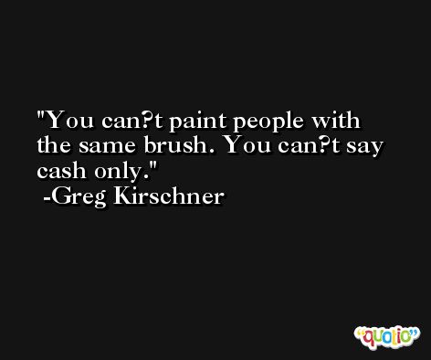 You can?t paint people with the same brush. You can?t say cash only. -Greg Kirschner