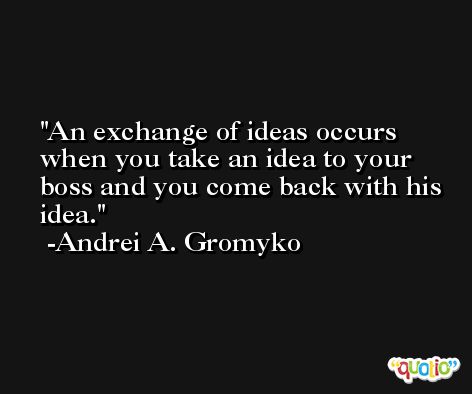 An exchange of ideas occurs when you take an idea to your boss and you come back with his idea. -Andrei A. Gromyko