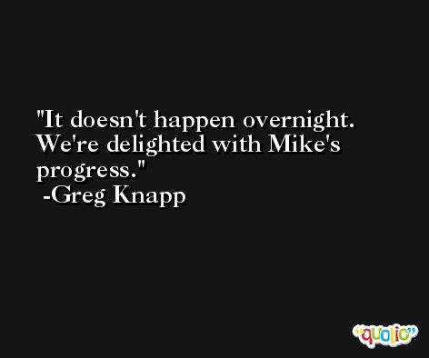 It doesn't happen overnight. We're delighted with Mike's progress. -Greg Knapp