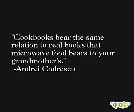 Cookbooks bear the same relation to real books that microwave food bears to your grandmother's. -Andrei Codrescu