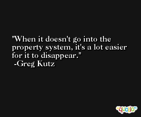 When it doesn't go into the property system, it's a lot easier for it to disappear. -Greg Kutz