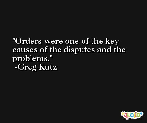 Orders were one of the key causes of the disputes and the problems. -Greg Kutz