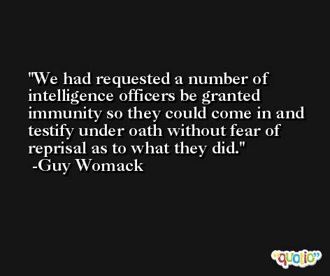 We had requested a number of intelligence officers be granted immunity so they could come in and testify under oath without fear of reprisal as to what they did. -Guy Womack