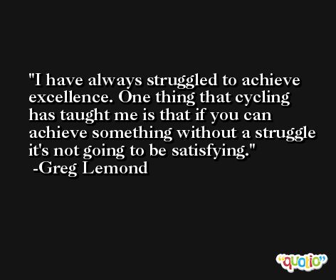 I have always struggled to achieve excellence. One thing that cycling has taught me is that if you can achieve something without a struggle it's not going to be satisfying. -Greg Lemond