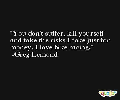 You don't suffer, kill yourself and take the risks I take just for money. I love bike racing. -Greg Lemond
