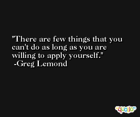 There are few things that you can't do as long as you are willing to apply yourself. -Greg Lemond