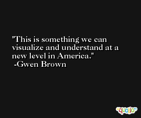 This is something we can visualize and understand at a new level in America. -Gwen Brown