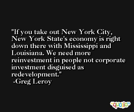 If you take out New York City, New York State's economy is right down there with Mississippi and Louisiana. We need more reinvestment in people not corporate investment disguised as redevelopment. -Greg Leroy