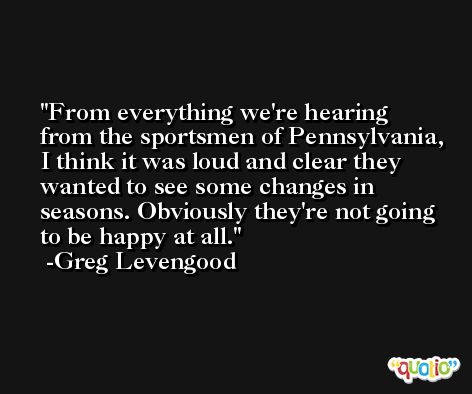 From everything we're hearing from the sportsmen of Pennsylvania, I think it was loud and clear they wanted to see some changes in seasons. Obviously they're not going to be happy at all. -Greg Levengood