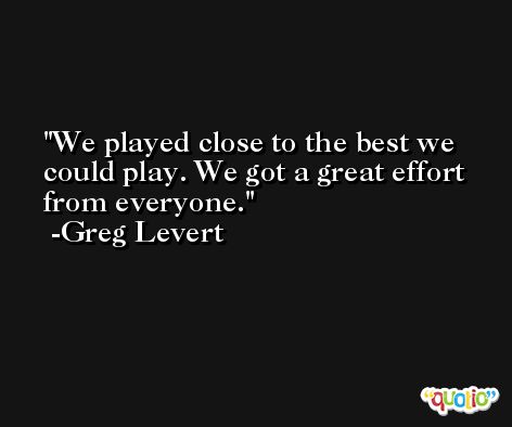 We played close to the best we could play. We got a great effort from everyone. -Greg Levert