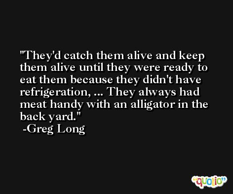 They'd catch them alive and keep them alive until they were ready to eat them because they didn't have refrigeration, ... They always had meat handy with an alligator in the back yard. -Greg Long