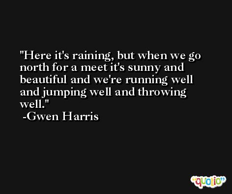 Here it's raining, but when we go north for a meet it's sunny and beautiful and we're running well and jumping well and throwing well. -Gwen Harris