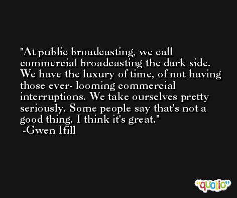 At public broadcasting, we call commercial broadcasting the dark side. We have the luxury of time, of not having those ever- looming commercial interruptions. We take ourselves pretty seriously. Some people say that's not a good thing. I think it's great. -Gwen Ifill