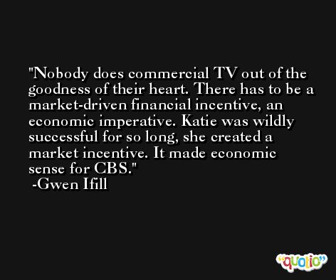 Nobody does commercial TV out of the goodness of their heart. There has to be a market-driven financial incentive, an economic imperative. Katie was wildly successful for so long, she created a market incentive. It made economic sense for CBS. -Gwen Ifill