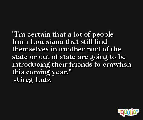 I'm certain that a lot of people from Louisiana that still find themselves in another part of the state or out of state are going to be introducing their friends to crawfish this coming year. -Greg Lutz