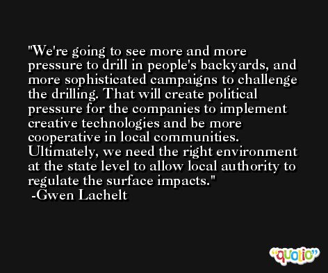 We're going to see more and more pressure to drill in people's backyards, and more sophisticated campaigns to challenge the drilling. That will create political pressure for the companies to implement creative technologies and be more cooperative in local communities. Ultimately, we need the right environment at the state level to allow local authority to regulate the surface impacts. -Gwen Lachelt